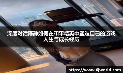 深度对话陈静如何在和平精英中塑造自己的游戏人生与成长经历
